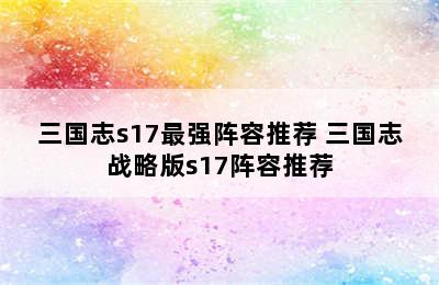 三国志s17最强阵容推荐 三国志战略版s17阵容推荐